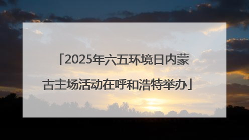 2025年六五环境日内蒙古主场活动在呼和浩特举办