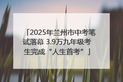 2025年兰州市中考笔试落幕 3.9万九年级考生完成“人生首考”
