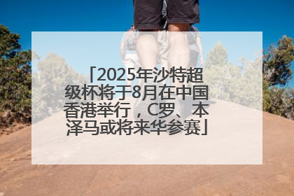 2025年沙特超级杯将于8月在中国香港举行，C罗、本泽马或将来华参赛