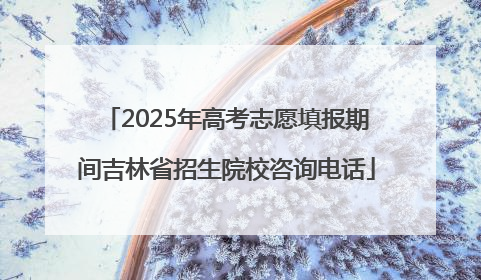 2025年高考志愿填报期间吉林省招生院校咨询电话