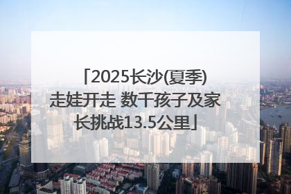 2025长沙(夏季)走娃开走 数千孩子及家长挑战13.5公里