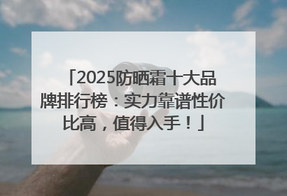 2025防晒霜十大品牌排行榜：实力靠谱性价比高，值得入手！