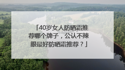 40岁女人防晒霜推荐哪个牌子，公认不辣眼最好防晒霜推荐？