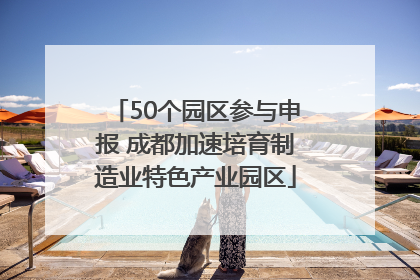 50个园区参与申报 成都加速培育制造业特色产业园区