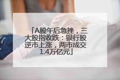 A股午后急挫，三大股指收跌：银行股逆市上涨，两市成交1.4万亿元