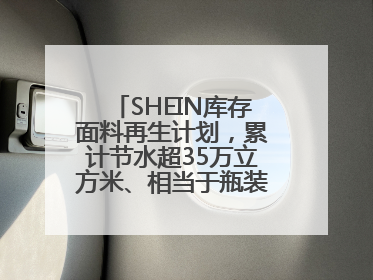 SHEIN库存面料再生计划，累计节水超35万立方米、相当于瓶装水7亿瓶